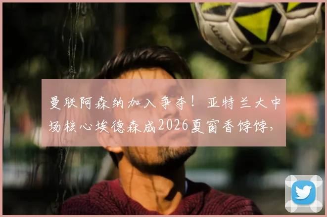 曼联阿森纳加入争夺!亚特兰大中场核心埃德森成2026夏窗香饽饽,技术特点深度分析