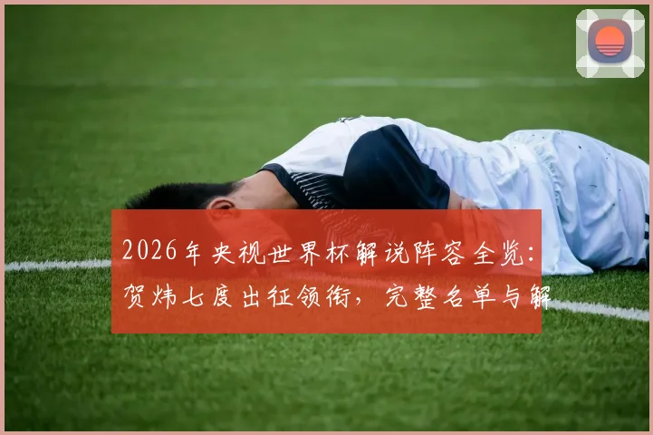 2026年央视世界杯解说阵容全览:贺炜七度出征领衔,完整名单与解说风格前瞻