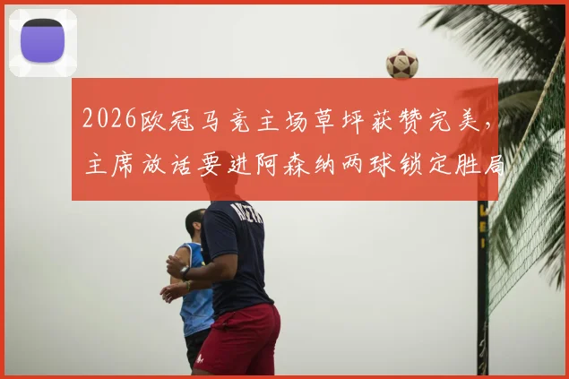 2026欧冠马竞主场草坪获赞完美,主席放话要进阿森纳两球锁定胜局,战术前瞻与主场优势解析