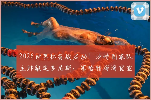 2026世界杯备战启动！沙特国家队主帅敲定多尼斯，塞哈特海湾官宣波耶特接任