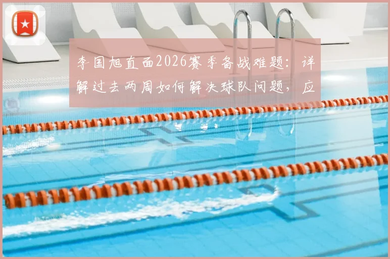 李国旭直面2026赛季备战难题:详解过去两周如何解决球队问题,应对人员不齐整的实战调整方案