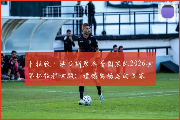 卜拉欣·迪亚斯摩洛哥国家队2026世界杯征程回顾:遗憾离场后的国家队未来与职业前景分析