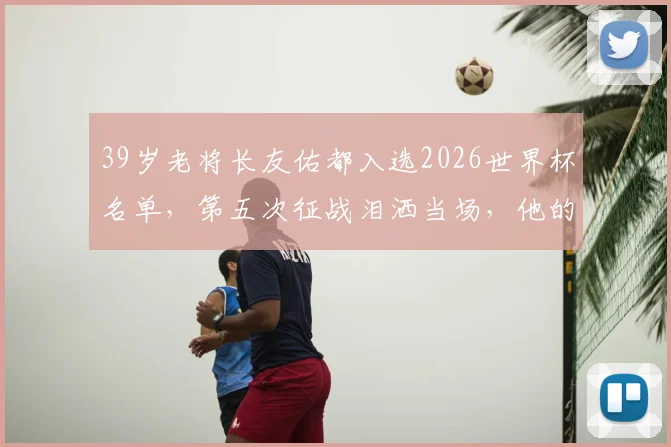 39岁老将长友佑都入选2026世界杯名单，第五次征战泪洒当场，他的坚守与日本队防线解析