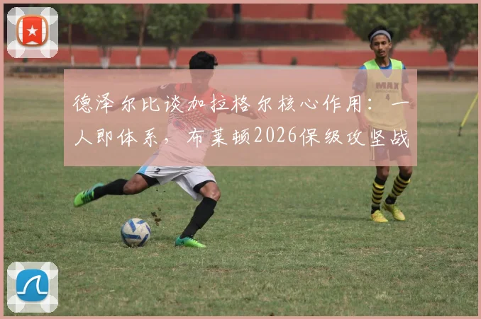 德泽尔比谈加拉格尔核心作用：一人即体系，布莱顿2026保级攻坚战仍处进行时