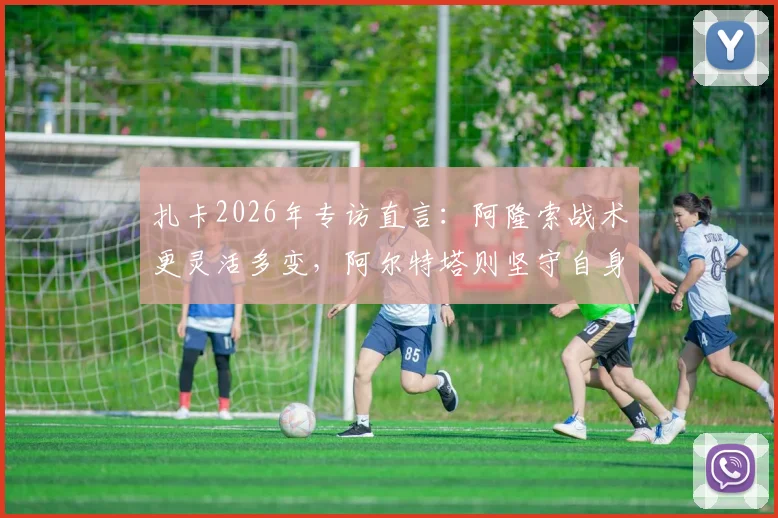 扎卡2026年专访直言：阿隆索战术更灵活多变，阿尔特塔则坚守自身哲学体系，谁更适合现代足球？