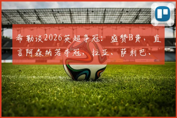 希勒谈2026英超争冠:盛赞B费,直言阿森纳若夺冠,拉亚、萨利巴、赖斯应获年度最佳球员