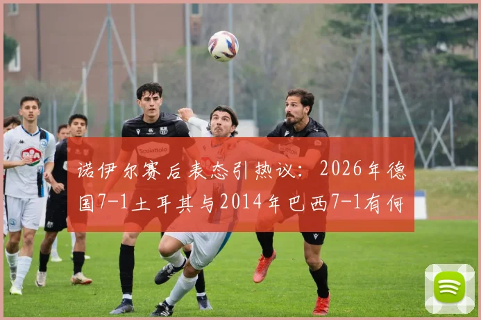 诺伊尔赛后表态引热议：2026年德国7-1土耳其与2014年巴西7-1有何本质区别？深度解析门将观点