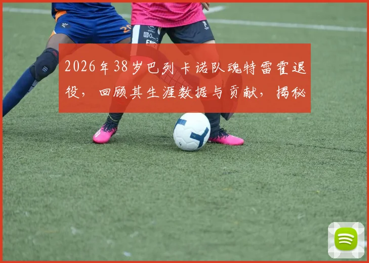 2026年38岁巴列卡诺队魂特雷霍退役,回顾其生涯数据与贡献,揭秘他未来希望留任俱乐部的具体职位