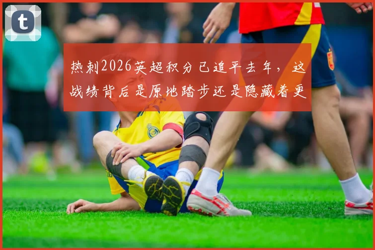 热刺2026英超积分已追平去年，这战绩背后是原地踏步还是隐藏着更大潜力？