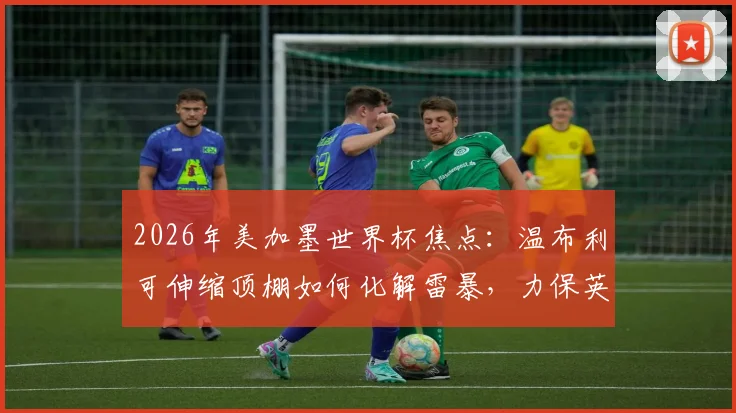 2026年美加墨世界杯焦点:温布利可伸缩顶棚如何化解雷暴,力保英阿半决赛准时开球?