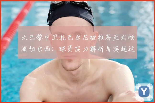 大巴黎中卫扎巴尔尼被推荐至利物浦切尔西:球员实力解析与英超适应性前瞻