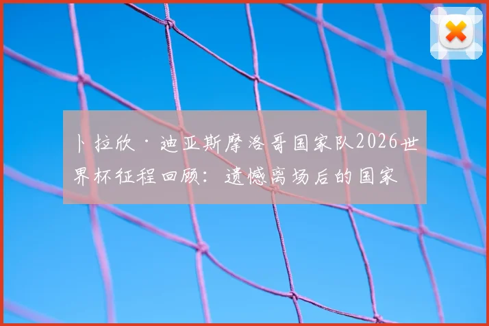 卜拉欣·迪亚斯摩洛哥国家队2026世界杯征程回顾：遗憾离场后的国家队未来与职业前景分析