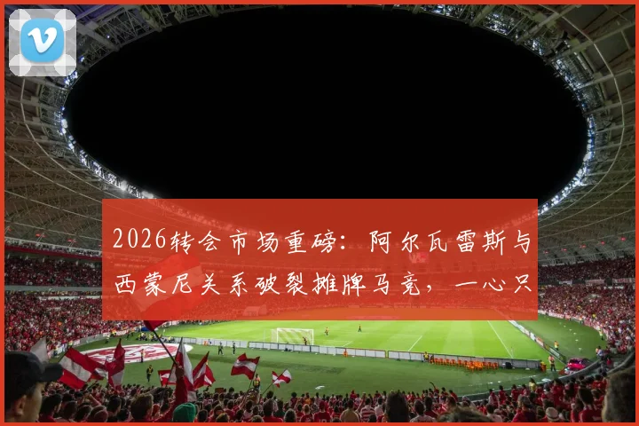 2026转会市场重磅:阿尔瓦雷斯与西蒙尼关系破裂摊牌马竞,一心只想加盟巴萨,罗马诺披露最新内幕