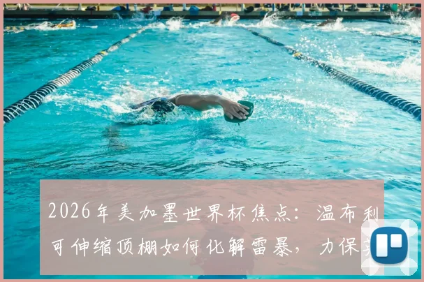2026年美加墨世界杯焦点：温布利可伸缩顶棚如何化解雷暴，力保英阿半决赛准时开球？