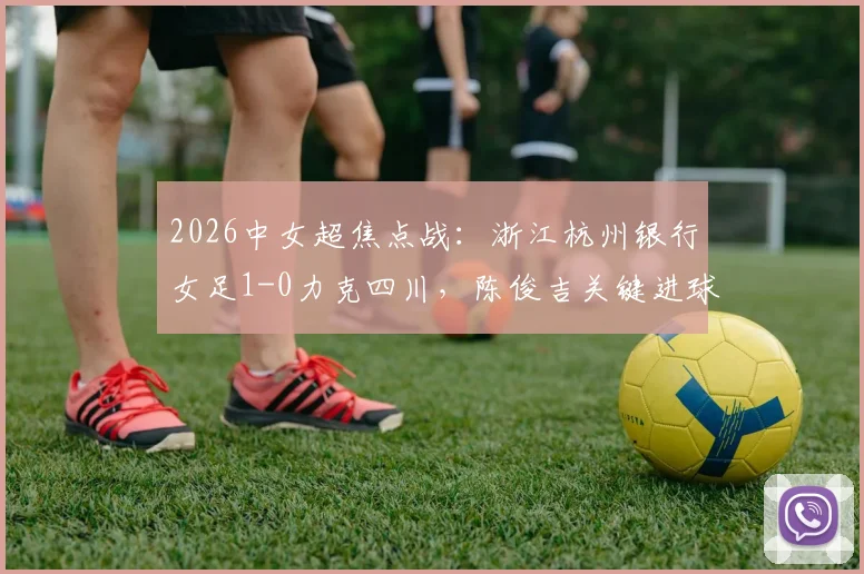 2026中女超焦点战：浙江杭州银行女足1-0力克四川，陈俊吉关键进球价值连城，全场数据深度解析