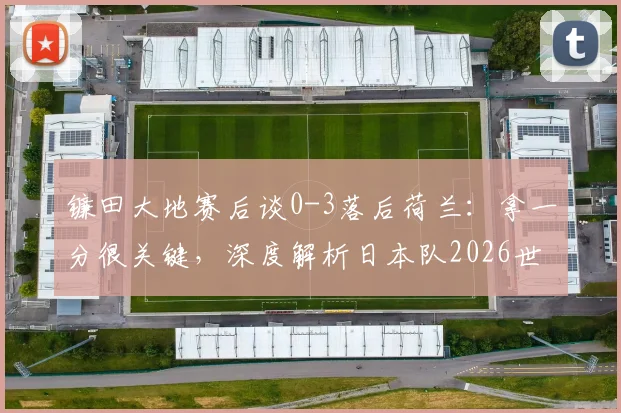 镰田大地赛后谈0-3落后荷兰：拿一分很关键，深度解析日本队2026世预赛争冠前景与防守策略