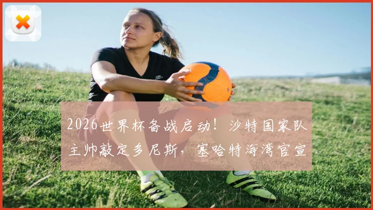 2026世界杯备战启动！沙特国家队主帅敲定多尼斯，塞哈特海湾官宣波耶特接任