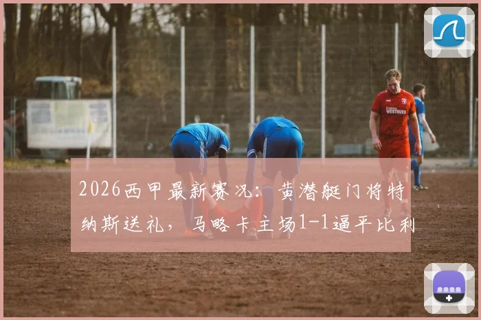 2026西甲最新赛况：黄潜艇门将特纳斯送礼，马略卡主场1-1逼平比利亚雷亚尔，两队积分形势分析