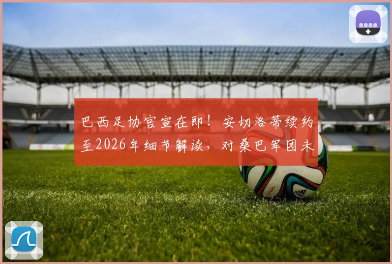巴西足协官宣在即！安切洛蒂续约至2026年细节解读，对桑巴军团未来规划有何深远影响？