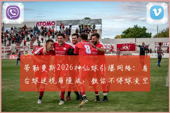 蒂勒曼斯2026神仙球引爆网络:看台球迷视角慢放,教你不停球凌空射门核心技巧