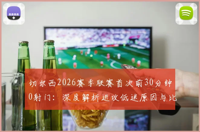 切尔西2026赛季联赛首次前30分钟0射门：深度解析进攻低迷原因与比赛数据统计