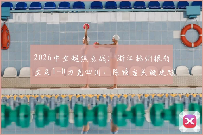 2026中女超焦点战：浙江杭州银行女足1-0力克四川，陈俊吉关键进球价值连城，全场数据深度解析
