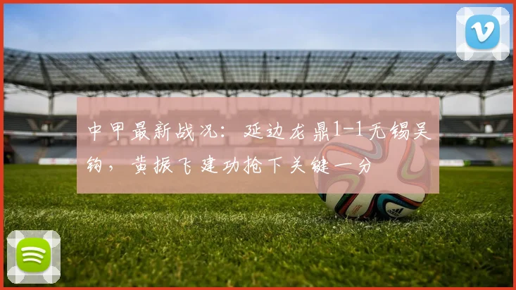 中甲最新战况:延边龙鼎1-1无锡吴钩,黄振飞建功抢下关键一分