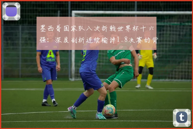 墨西哥国家队八次折戟世界杯十六强:深度剖析连续输掉1_8决赛的背后原因与魔咒始末