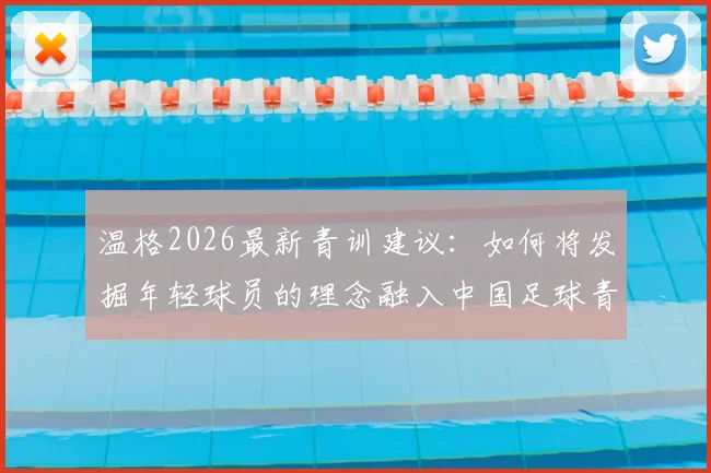 温格2026最新青训建议:如何将发掘年轻球员的理念融入中国足球青训体系