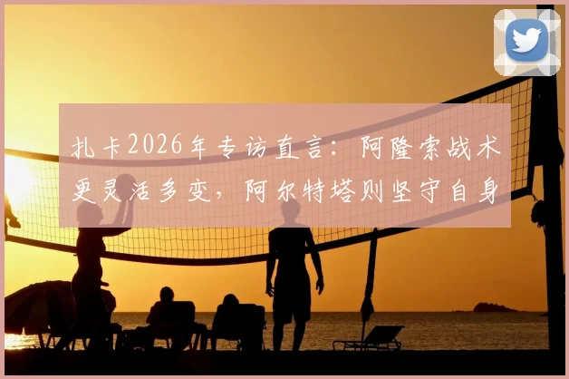 扎卡2026年专访直言：阿隆索战术更灵活多变，阿尔特塔则坚守自身哲学体系，谁更适合现代足球？