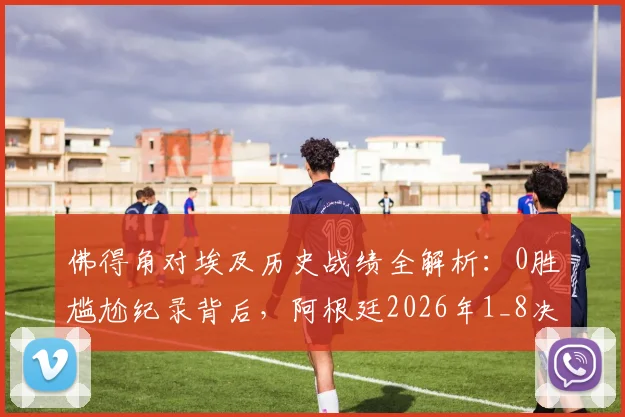 佛得角对埃及历史战绩全解析：0胜尴尬纪录背后，阿根廷2026年1_8决赛潜在挑战深度分析