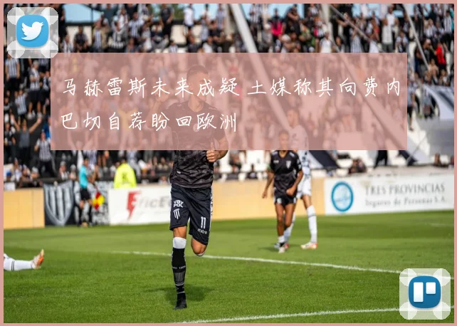 马赫雷斯未来成疑 土媒称其向费内巴切自荐盼回欧洲
