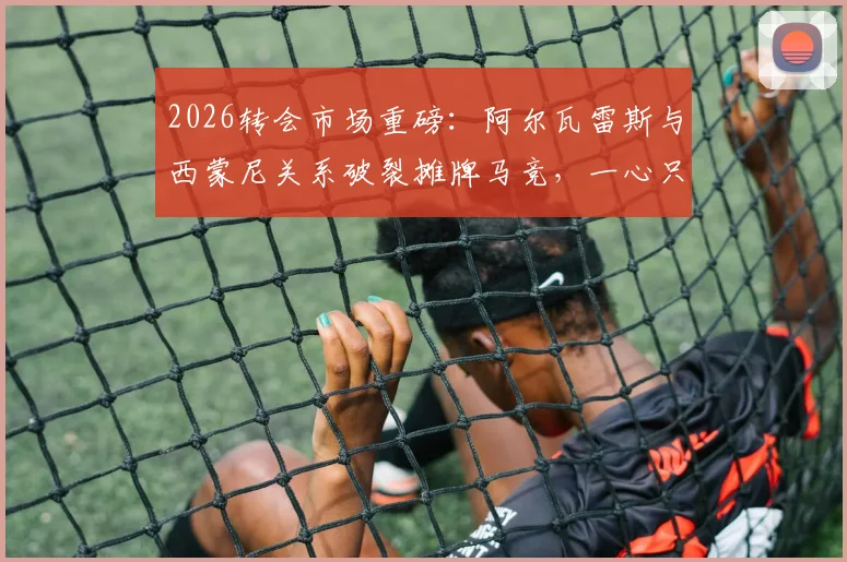 2026转会市场重磅：阿尔瓦雷斯与西蒙尼关系破裂摊牌马竞，一心只想加盟巴萨，罗马诺披露最新内幕