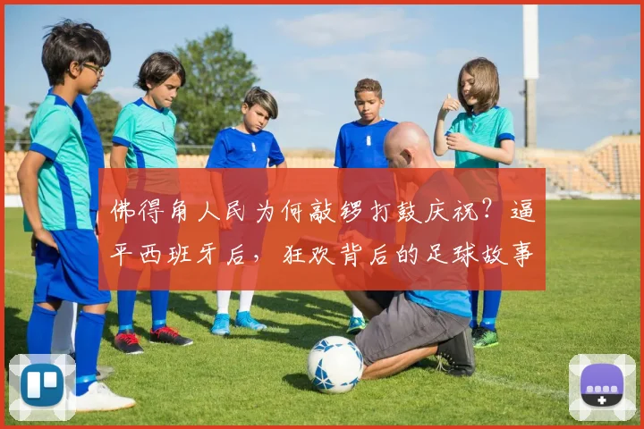 佛得角人民为何敲锣打鼓庆祝?逼平西班牙后,狂欢背后的足球故事与社区文化