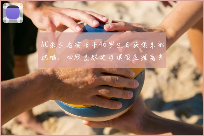 AC米兰名宿卡卡46岁生日获俱乐部祝福,回顾金球奖与退役生涯高光时刻