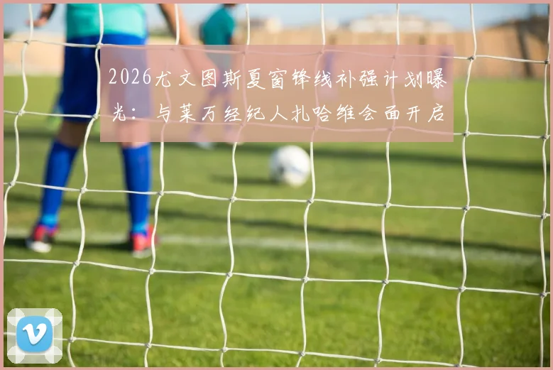 2026尤文图斯夏窗锋线补强计划曝光:与莱万经纪人扎哈维会面开启正式谈判,转会可能性几何?