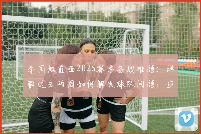 李国旭直面2026赛季备战难题:详解过去两周如何解决球队问题,应对人员不齐整的实战调整方案