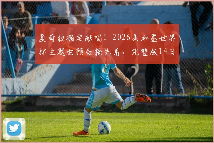 夏奇拉确定献唱！2026美加墨世界杯主题曲预告抢先看，完整版14日全球首发歌名揭秘