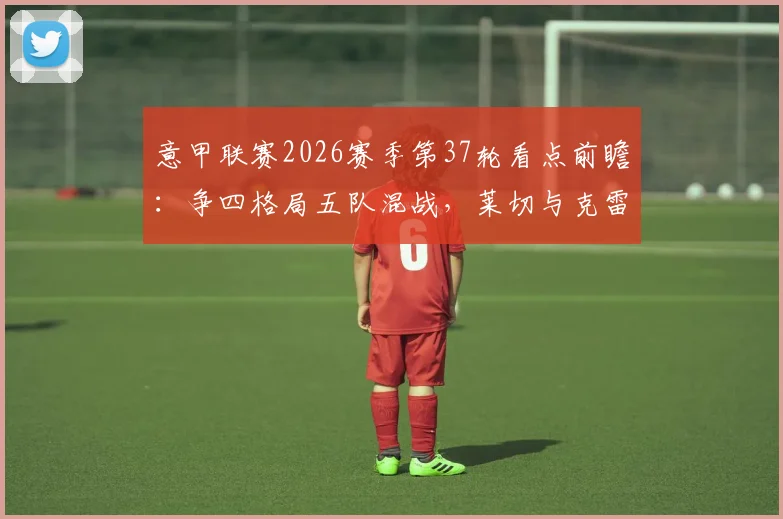 意甲联赛2026赛季第37轮看点前瞻：争四格局五队混战，莱切与克雷莫纳上演终极保级对决
