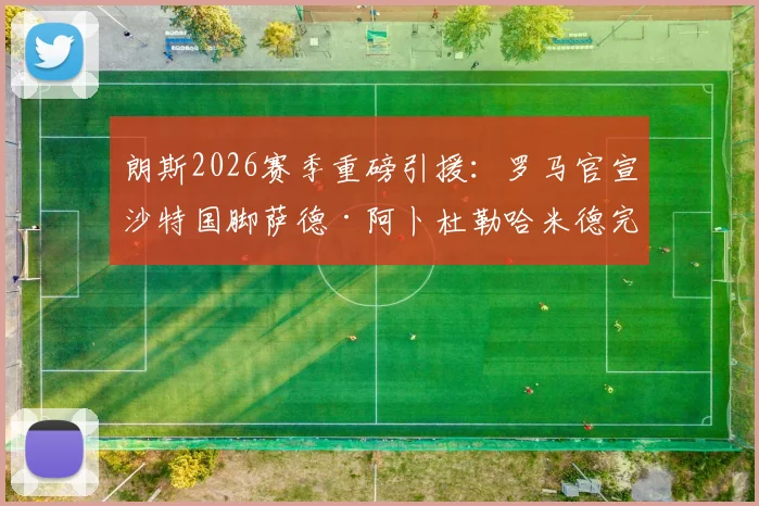 朗斯2026赛季重磅引援:罗马官宣沙特国脚萨德·阿卜杜勒哈米德完成正式买断,转会费详情披露