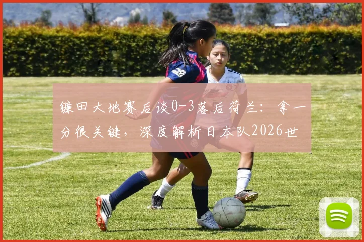 镰田大地赛后谈0-3落后荷兰:拿一分很关键,深度解析日本队2026世预赛争冠前景与防守策略