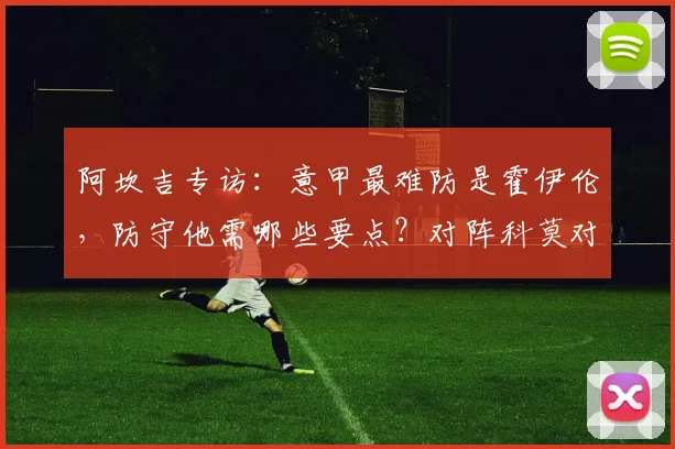 阿坎吉专访:意甲最难防是霍伊伦,防守他需哪些要点?对阵科莫对争冠格局影响分析