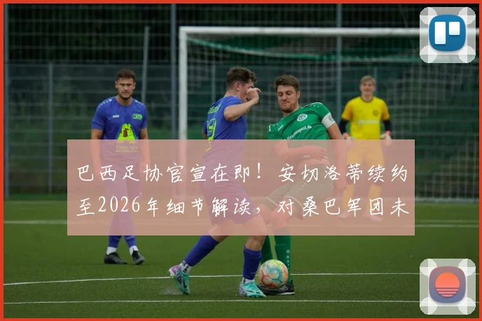 巴西足协官宣在即！安切洛蒂续约至2026年细节解读，对桑巴军团未来规划有何深远影响？