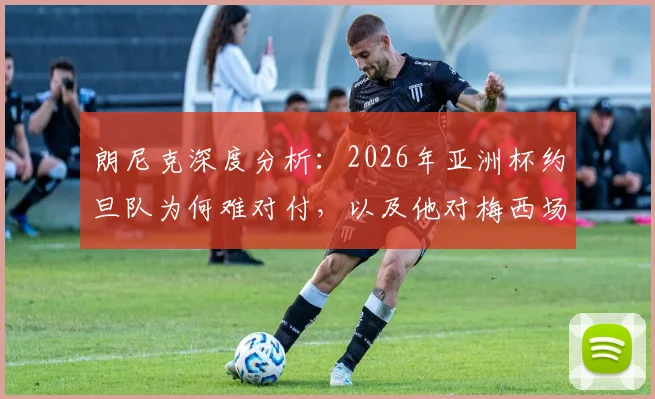 朗尼克深度分析：2026年亚洲杯约旦队为何难对付，以及他对梅西场上表现的直接评价