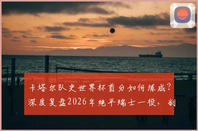 卡塔尔队史世界杯首分如何炼成？深度复盘2026年绝平瑞士一役，剖析亚洲黑马的战术与突破