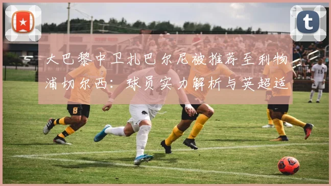 大巴黎中卫扎巴尔尼被推荐至利物浦切尔西:球员实力解析与英超适应性前瞻