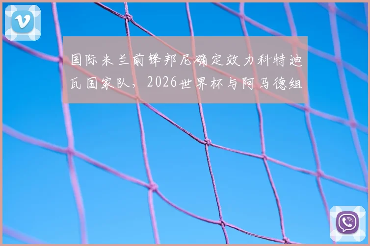 国际米兰前锋邦尼确定效力科特迪瓦国家队,2026世界杯与阿马德组强力锋线分析