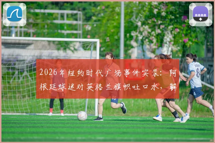 2026年纽约时代广场事件实录:阿根廷球迷对英格兰旗帜吐口水,解析英阿足球恩怨与海外球迷疯狂庆祝文化