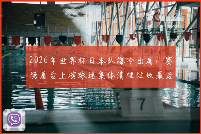 2026年世界杯日本队爆冷出局,赛场看台上演球迷集体清理垃圾最后一幕,背后原因令人深思