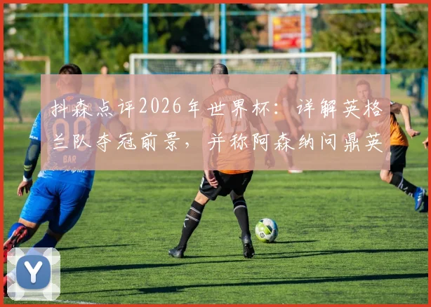 抖森点评2026年世界杯：详解英格兰队夺冠前景，并称阿森纳问鼎英超是顶级成就